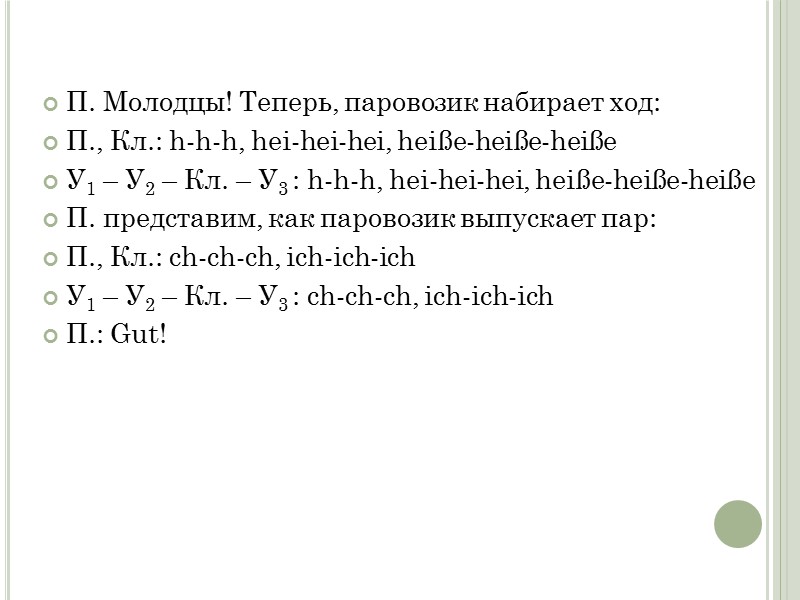П. Молодцы! Теперь, паровозик набирает ход:  П., Кл.: h-h-h, hei-hei-hei, heiße-heiße-heiße  У1